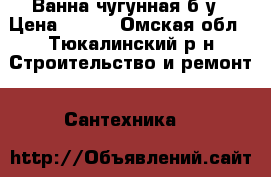 Ванна чугунная б/у › Цена ­ 100 - Омская обл., Тюкалинский р-н Строительство и ремонт » Сантехника   